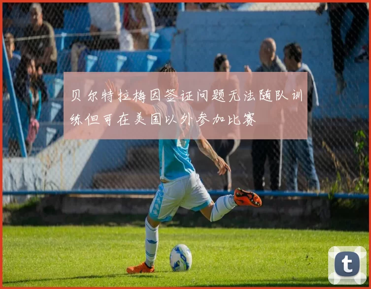 贝尔特拉梅因签证问题无法随队训练但可在美国以外参加比赛