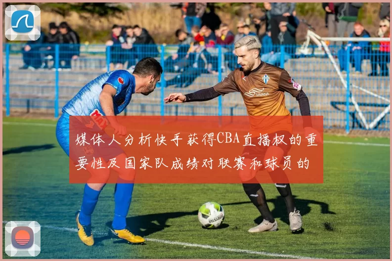 媒体人分析快手获得CBA直播权的重要性及国家队成绩对联赛和球员的影响