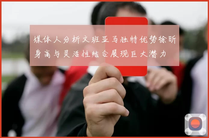 媒体人分析文班亚马独特优势徐昕身高与灵活性结合展现巨大潜力