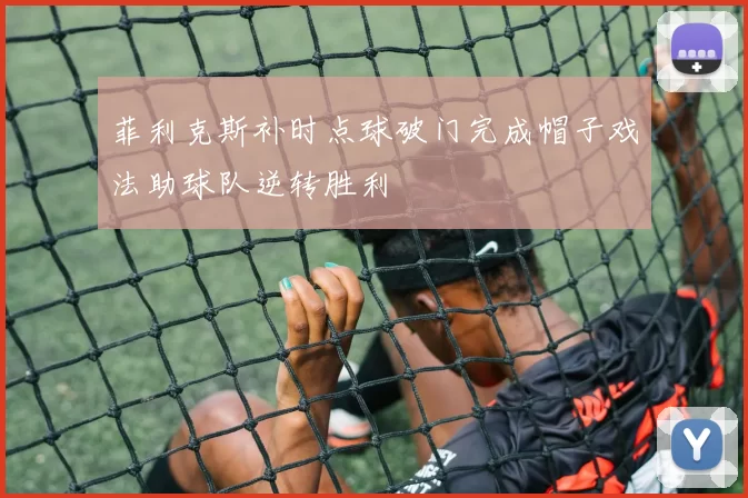 菲利克斯补时点球破门完成帽子戏法助球队逆转胜利