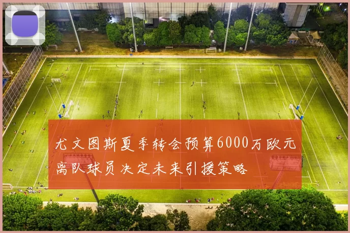 尤文图斯夏季转会预算6000万欧元离队球员决定未来引援策略