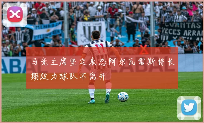 马竞主席坚定表态阿尔瓦雷斯将长期效力球队不离开