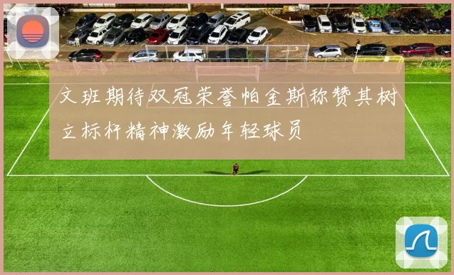 文班期待双冠荣誉帕金斯称赞其树立标杆精神激励年轻球员