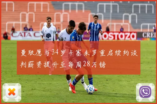 曼联愿与34岁卡塞米罗重启续约谈判薪资提升至每周28万镑
