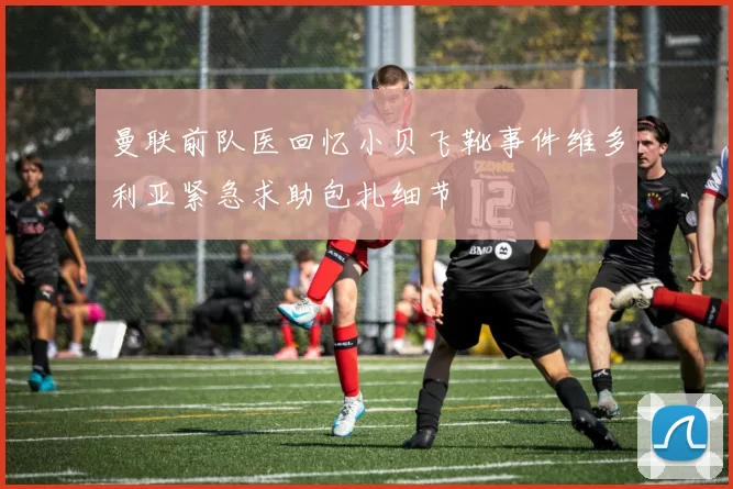 曼联前队医回忆小贝飞靴事件维多利亚紧急求助包扎细节