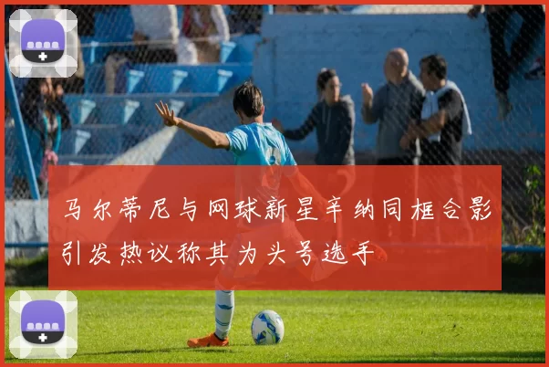 马尔蒂尼与网球新星辛纳同框合影引发热议称其为头号选手