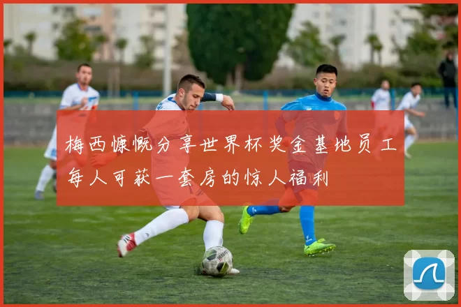 梅西慷慨分享世界杯奖金基地员工每人可获一套房的惊人福利
