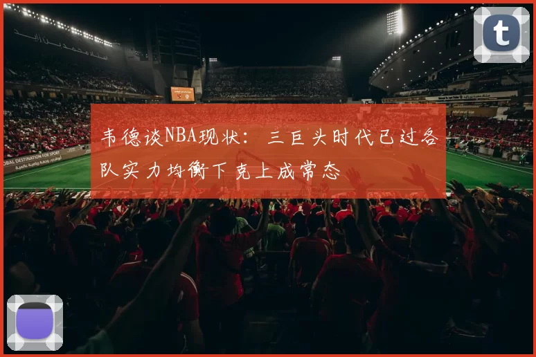 韦德谈NBA现状：三巨头时代已过各队实力均衡下克上成常态