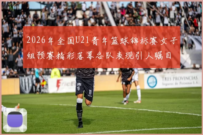 2026年全国U21青年篮球锦标赛女子组预赛精彩落幕各队表现引人瞩目