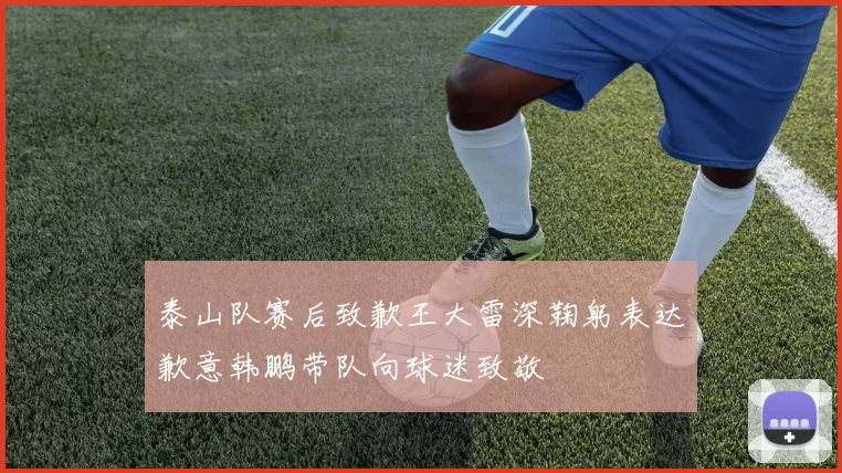 泰山队赛后致歉王大雷深鞠躬表达歉意韩鹏带队向球迷致敬