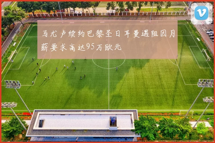 马尤卢续约巴黎圣日耳曼遇阻因月薪要求高达95万欧元